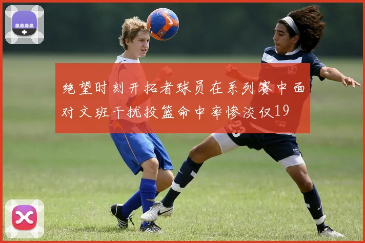 绝望时刻开拓者球员在系列赛中面对文班干扰投篮命中率惨淡仅19