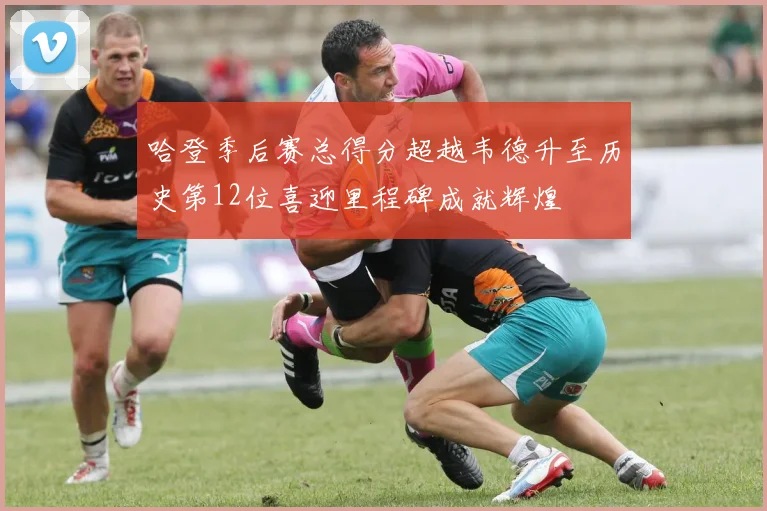 哈登季后赛总得分超越韦德升至历史第12位喜迎里程碑成就辉煌