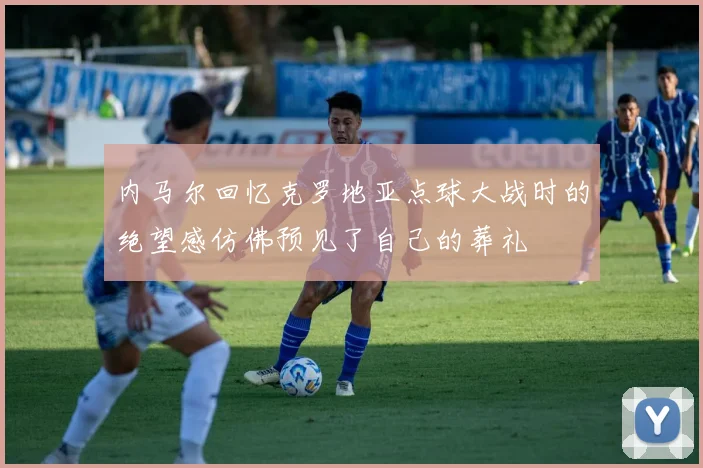 内马尔回忆克罗地亚点球大战时的绝望感仿佛预见了自己的葬礼