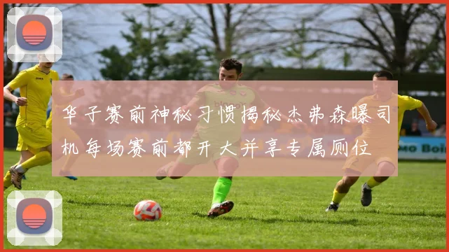 华子赛前神秘习惯揭秘杰弗森曝司机每场赛前都开大并享专属厕位