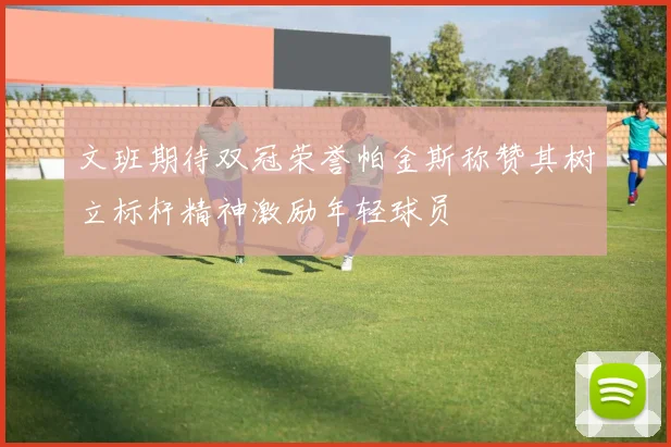 文班期待双冠荣誉帕金斯称赞其树立标杆精神激励年轻球员