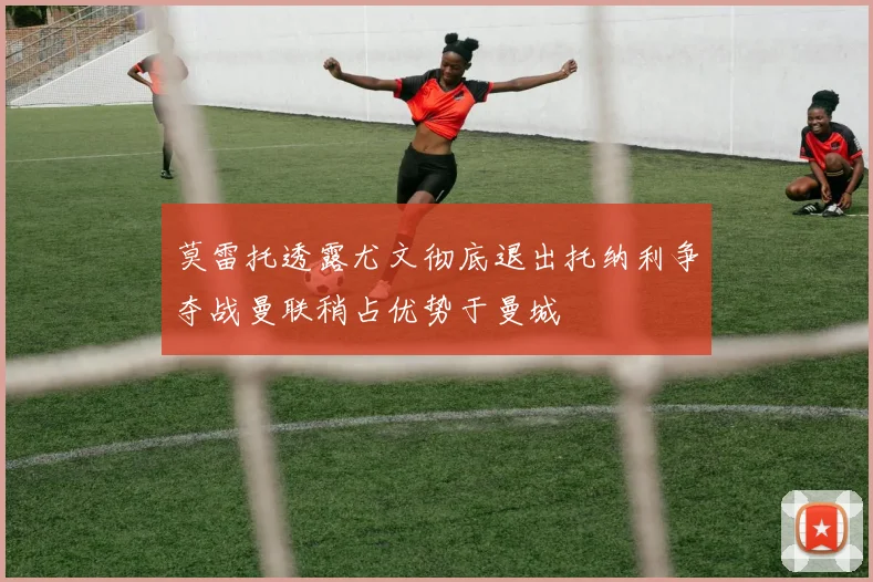 莫雷托透露尤文彻底退出托纳利争夺战曼联稍占优势于曼城