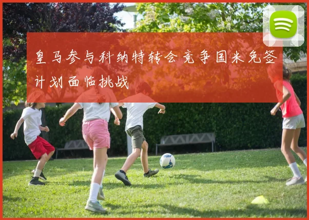 皇马参与科纳特转会竞争国米免签计划面临挑战