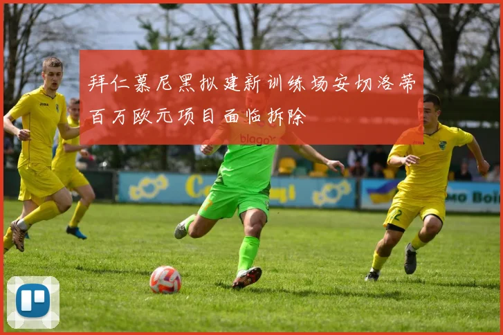 拜仁慕尼黑拟建新训练场安切洛蒂百万欧元项目面临拆除