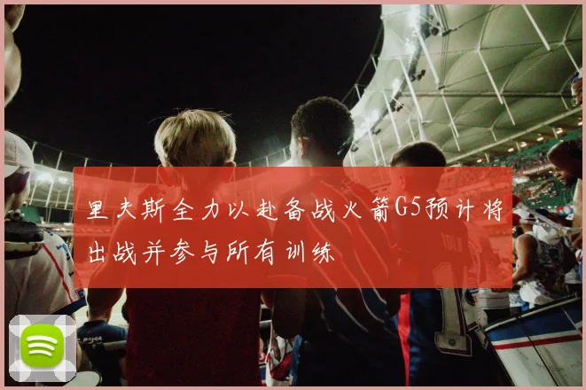 里夫斯全力以赴备战火箭G5预计将出战并参与所有训练