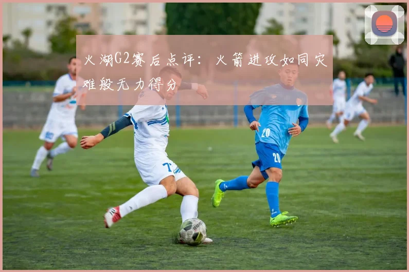 火湖G2赛后点评：火箭进攻如同灾难般无力得分