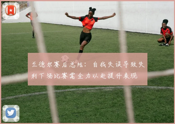 兰德尔赛后总结：自我失误导致失利下场比赛需全力以赴提升表现